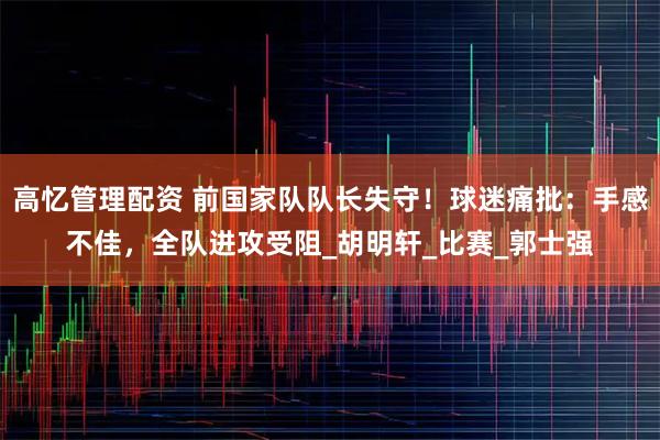 高忆管理配资 前国家队队长失守！球迷痛批：手感不佳，全队进攻受阻_胡明轩_比赛_郭士强