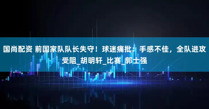 国尚配资 前国家队队长失守！球迷痛批：手感不佳，全队进攻受阻_胡明轩_比赛_郭士强