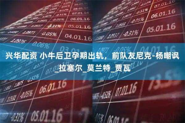 兴华配资 小牛后卫孕期出轨，前队友尼克-杨嘲讽_拉塞尔_莫兰特_贾瓦
