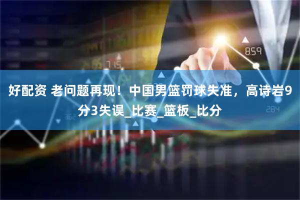 好配资 老问题再现！中国男篮罚球失准，高诗岩9分3失误_比赛_篮板_比分