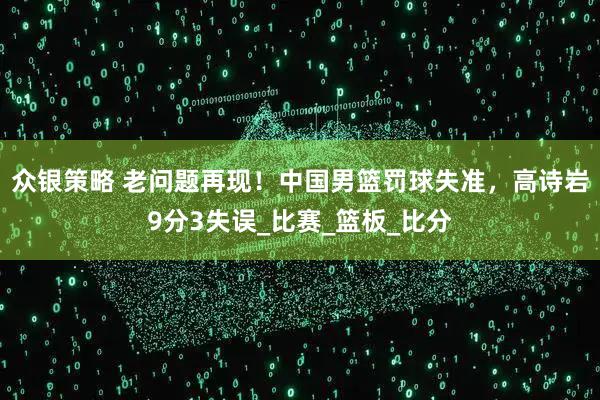 众银策略 老问题再现！中国男篮罚球失准，高诗岩9分3失误_比赛_篮板_比分