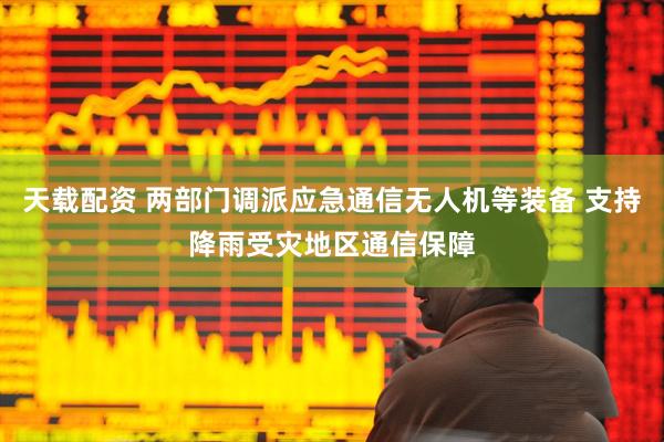 天载配资 两部门调派应急通信无人机等装备 支持降雨受灾地区通信保障