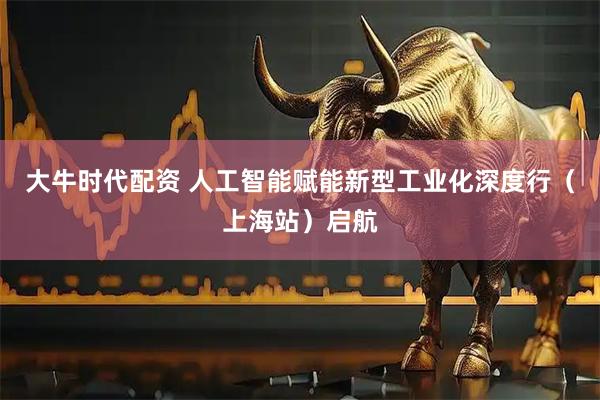 大牛时代配资 人工智能赋能新型工业化深度行（上海站）启航