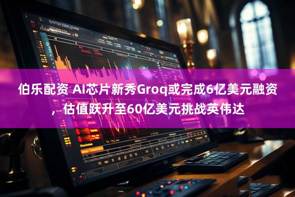 伯乐配资 AI芯片新秀Groq或完成6亿美元融资，估值跃升至60亿美元挑战英伟达