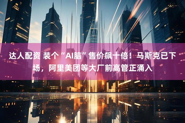 达人配资 装个“AI脑”售价飙十倍！马斯克已下场，阿里美团等大厂前高管正涌入