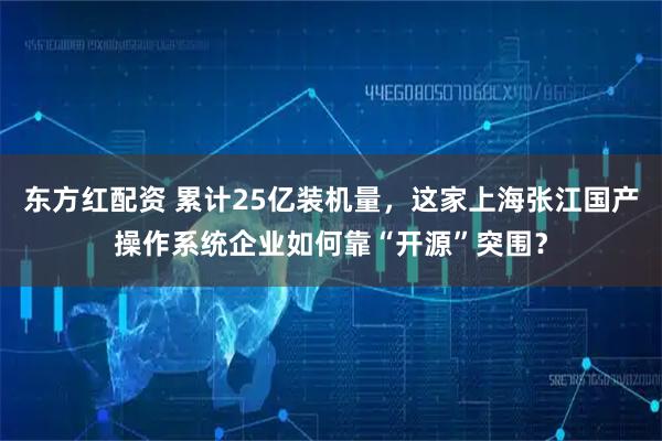 东方红配资 累计25亿装机量，这家上海张江国产操作系统企业如何靠“开源”突围？