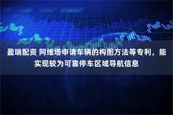 盈瑞配资 阿维塔申请车辆的构图方法等专利，能实现较为可靠停车区域导航信息