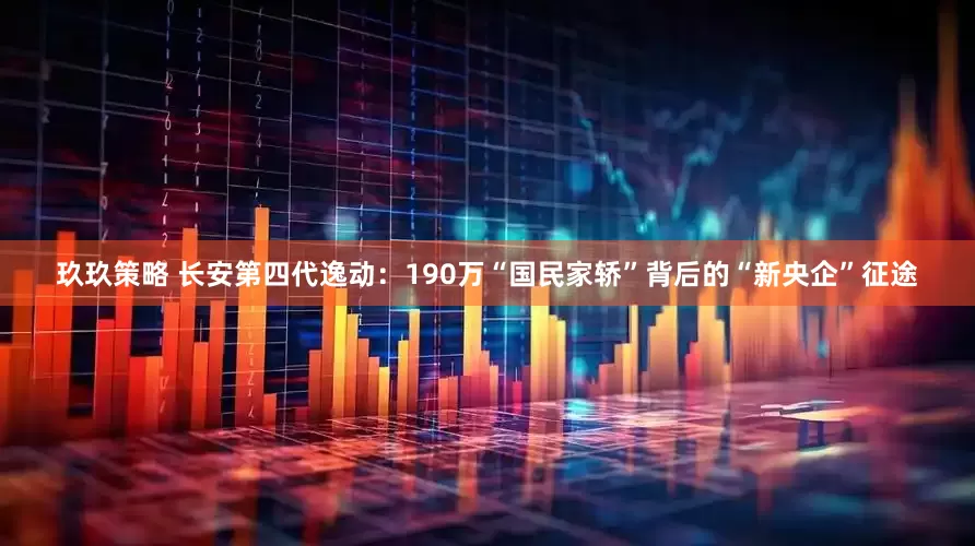 玖玖策略 长安第四代逸动：190万“国民家轿”背后的“新央企”征途