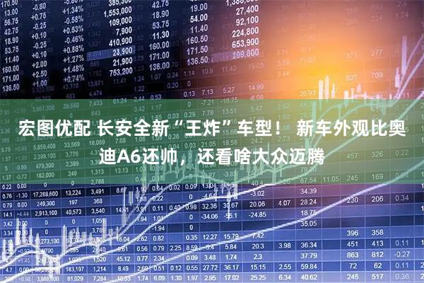 宏图优配 长安全新“王炸”车型！ 新车外观比奥迪A6还帅，还看啥大众迈腾