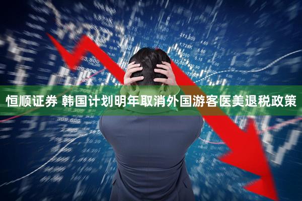 恒顺证券 韩国计划明年取消外国游客医美退税政策