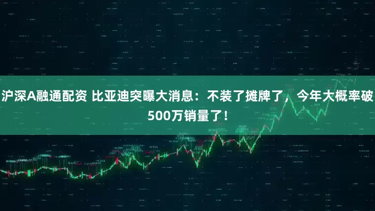 沪深A融通配资 比亚迪突曝大消息：不装了摊牌了，今年大概率破500万销量了！
