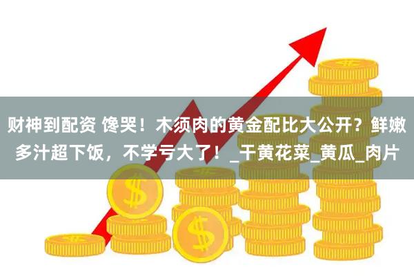 财神到配资 馋哭！木须肉的黄金配比大公开？鲜嫩多汁超下饭，不学亏大了！_干黄花菜_黄瓜_肉片
