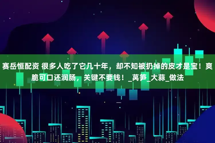 赛岳恒配资 很多人吃了它几十年，却不知被扔掉的皮才是宝！爽脆可口还润肠，关键不要钱！_莴笋_大蒜_做法