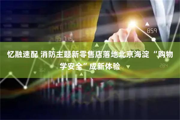 忆融速配 消防主题新零售店落地北京海淀 “购物学安全”成新体验