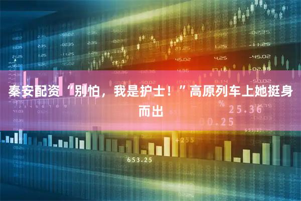 秦安配资 “别怕，我是护士！”高原列车上她挺身而出