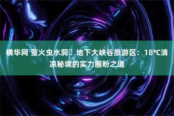 横华网 萤火虫水洞・地下大峡谷旅游区：18℃清凉秘境的实力圈粉之道