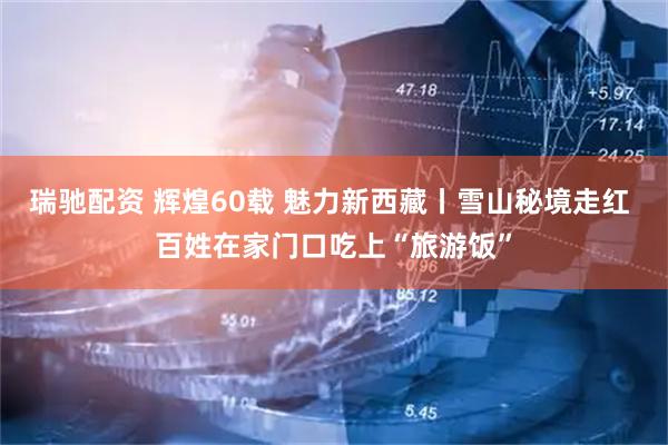 瑞驰配资 辉煌60载 魅力新西藏丨雪山秘境走红 百姓在家门口吃上“旅游饭”