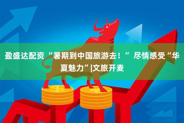 盈盛达配资 “暑期到中国旅游去！” 尽情感受“华夏魅力”|文旅开麦