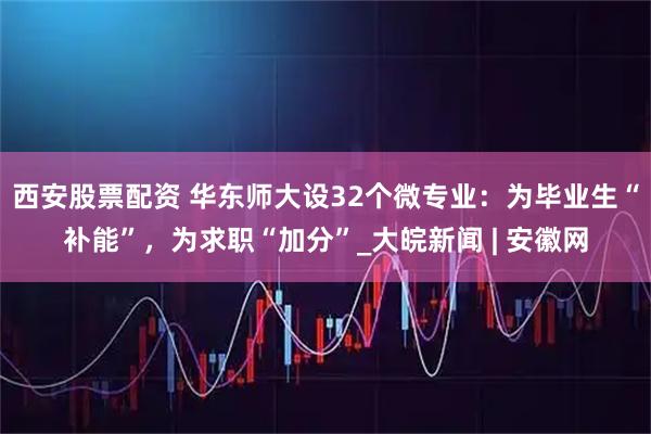 西安股票配资 华东师大设32个微专业：为毕业生“补能”，为求职“加分”_大皖新闻 | 安徽网