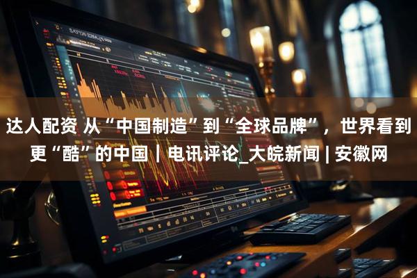 达人配资 从“中国制造”到“全球品牌”，世界看到更“酷”的中国｜电讯评论_大皖新闻 | 安徽网
