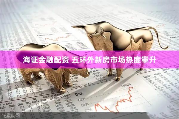 海证金融配资 五环外新房市场热度攀升