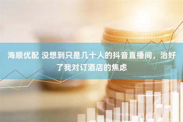 海顺优配 没想到只是几十人的抖音直播间，治好了我对订酒店的焦虑