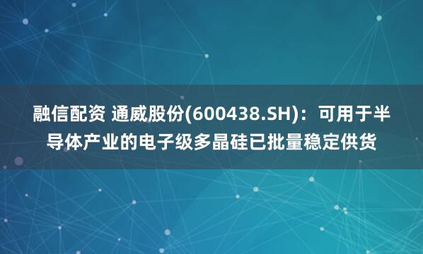 融信配资 通威股份(600438.SH)：可用于半导体产业的电子级多晶硅已批量稳定供货