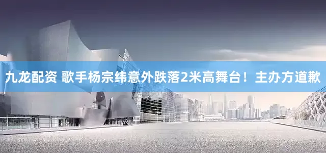 九龙配资 歌手杨宗纬意外跌落2米高舞台！主办方道歉