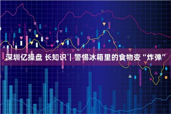 深圳亿操盘 长知识｜警惕冰箱里的食物变“炸弹”