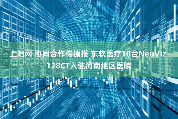 上阳网 协同合作传捷报 东软医疗10台NeuViz 128CT入驻河南地区医院