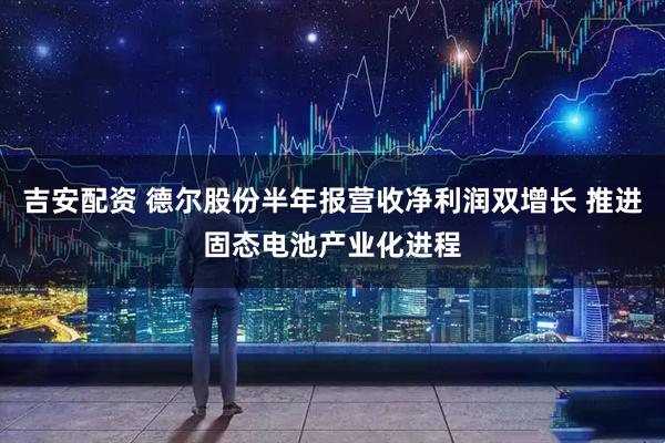 吉安配资 德尔股份半年报营收净利润双增长 推进固态电池产业化进程