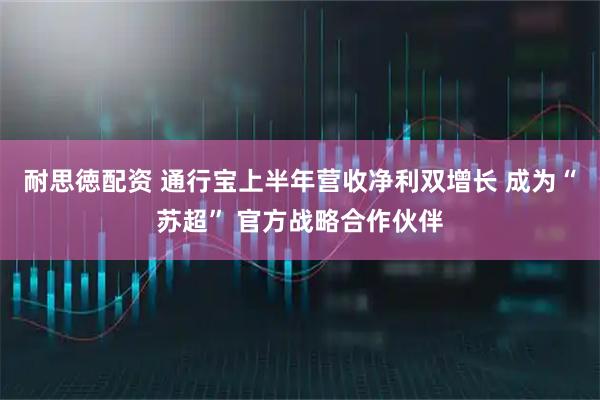 耐思徳配资 通行宝上半年营收净利双增长 成为“苏超” 官方战略合作伙伴