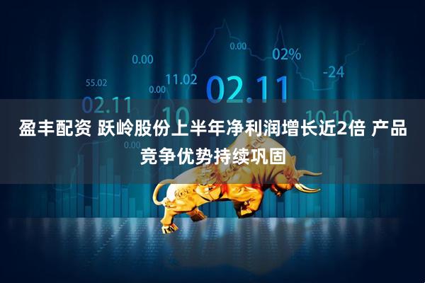 盈丰配资 跃岭股份上半年净利润增长近2倍 产品竞争优势持续巩固