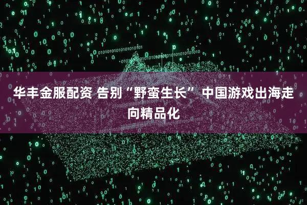 华丰金服配资 告别“野蛮生长” 中国游戏出海走向精品化