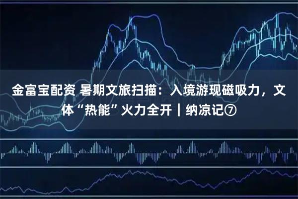 金富宝配资 暑期文旅扫描：入境游现磁吸力，文体“热能”火力全开｜纳凉记⑦