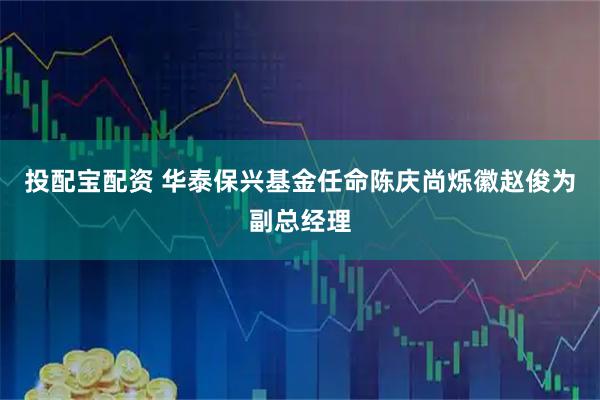 投配宝配资 华泰保兴基金任命陈庆尚烁徽赵俊为副总经理