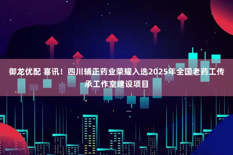 御龙优配 喜讯！四川辅正药业荣耀入选2025年全国老药工传承工作室建设项目