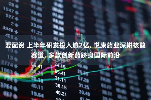 要配资 上半年研发投入逾2亿, 悦康药业深耕核酸赛道, 多款创新药跻身国际前沿