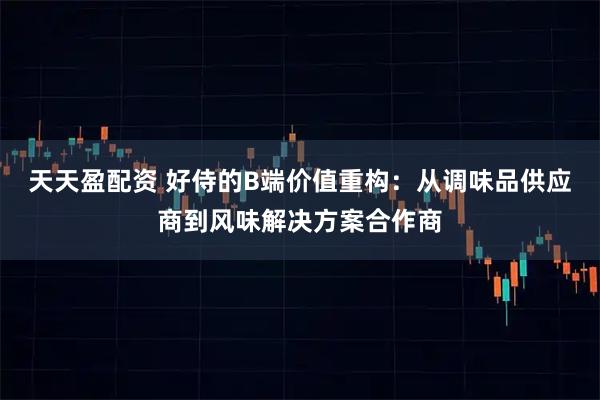 天天盈配资 好侍的B端价值重构：从调味品供应商到风味解决方案合作商