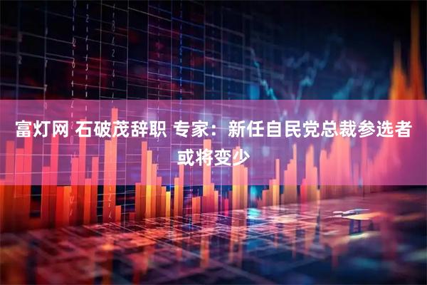 富灯网 石破茂辞职 专家：新任自民党总裁参选者或将变少