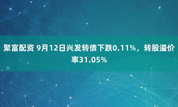 聚富配资 9月12日兴发转债下跌0.11%，转股溢价率31.05%