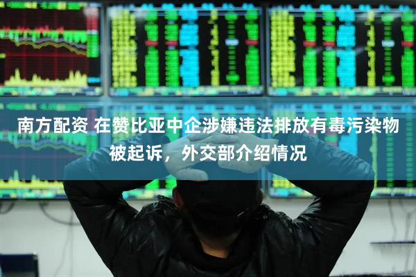 南方配资 在赞比亚中企涉嫌违法排放有毒污染物被起诉，外交部介绍情况