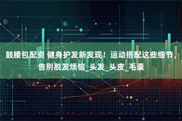 鼓腰包配资 健身护发新发现!运动搭配这些细节,告别脱发烦恼_头发_头皮_毛囊