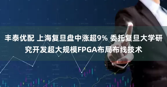 丰泰优配 上海复旦盘中涨超9% 委托复旦大学研究开发超大规模FPGA布局布线技术