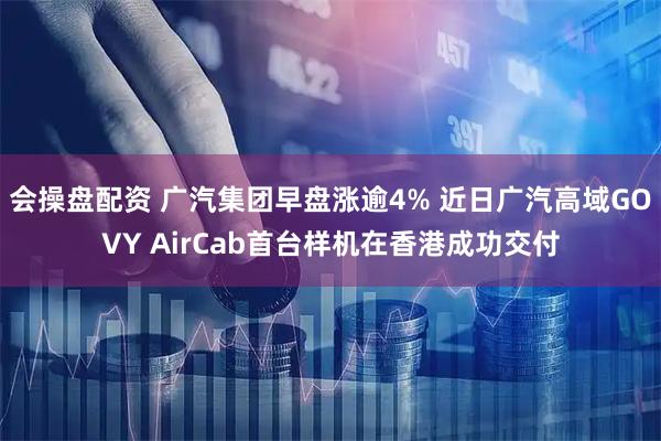 会操盘配资 广汽集团早盘涨逾4% 近日广汽高域GOVY AirCab首台样机在香港成功交付
