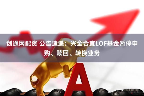 创通网配资 公告速递：兴全合宜LOF基金暂停申购、赎回、转换业务