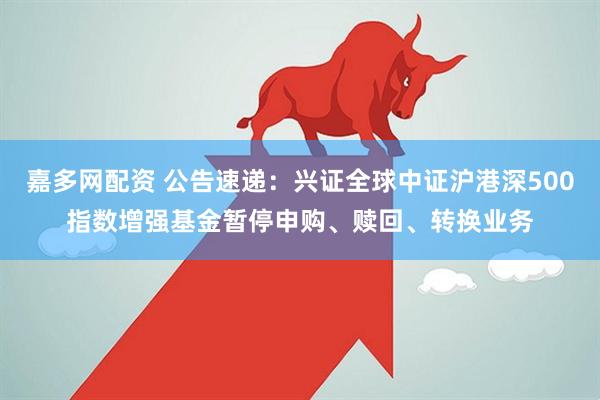 嘉多网配资 公告速递：兴证全球中证沪港深500指数增强基金暂停申购、赎回、转换业务