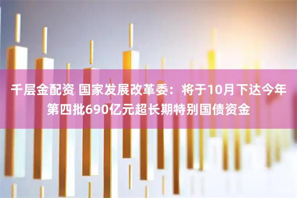 千层金配资 国家发展改革委：将于10月下达今年第四批690亿元超长期特别国债资金