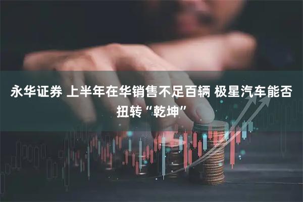 永华证券 上半年在华销售不足百辆 极星汽车能否扭转“乾坤”