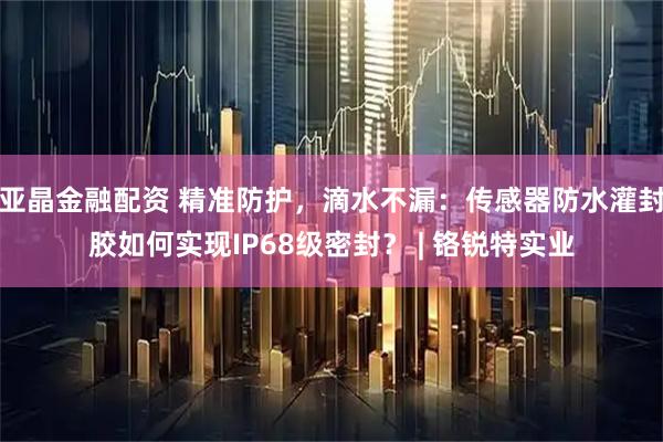 亚晶金融配资 精准防护，滴水不漏：传感器防水灌封胶如何实现IP68级密封？ | 铬锐特实业